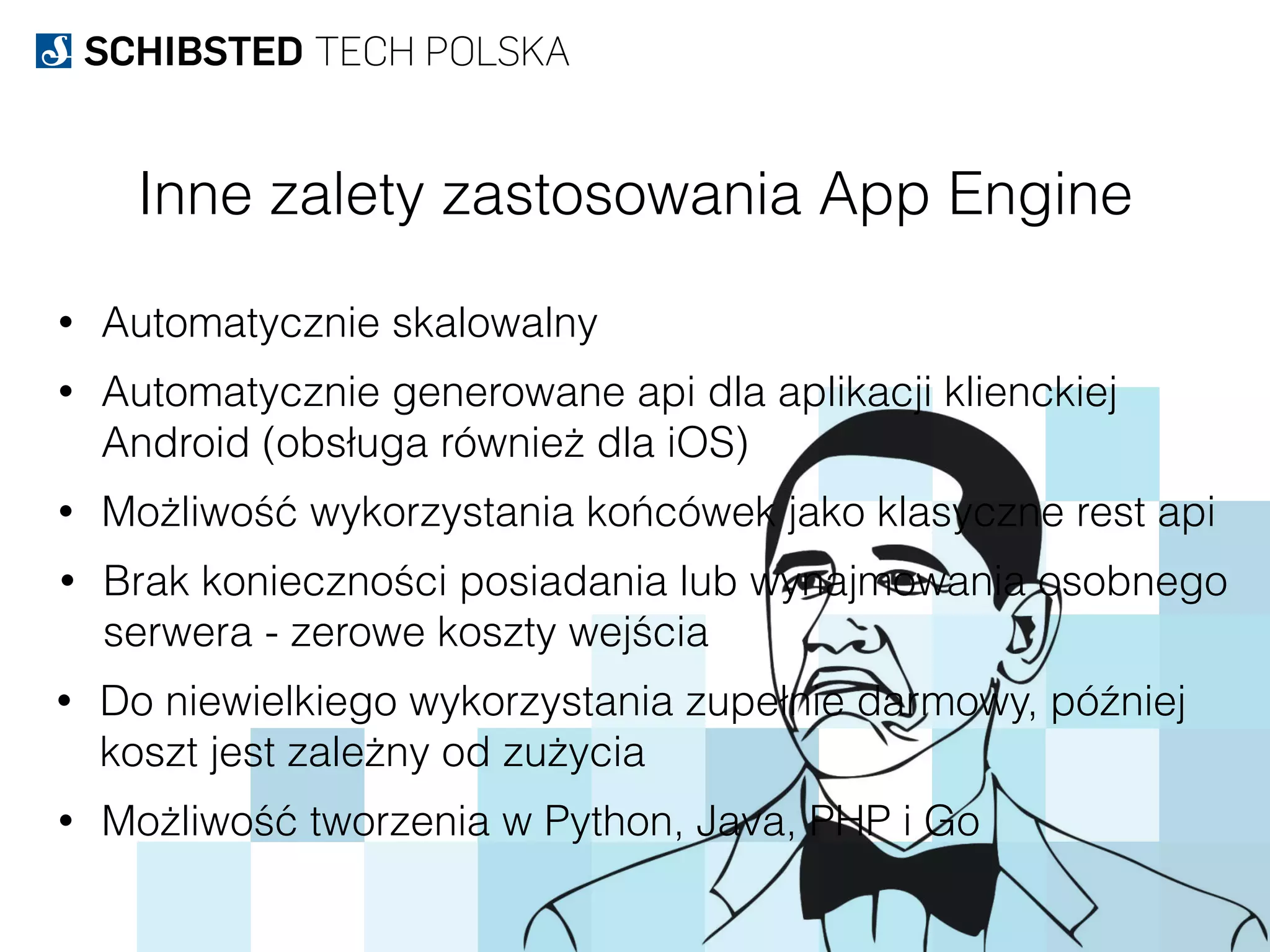 Inne zalety zastosowania App Engine
• Automatycznie skalowalny
• Automatycznie generowane api dla aplikacji klienckiej
Android (obsługa również dla iOS)
• Możliwość wykorzystania końcówek jako klasyczne rest api
• Brak konieczności posiadania lub wynajmowania osobnego
serwera - zerowe koszty wejścia
• Do niewielkiego wykorzystania zupełnie darmowy, później
koszt jest zależny od zużycia
• Możliwość tworzenia w Python, Java, PHP i Go
 