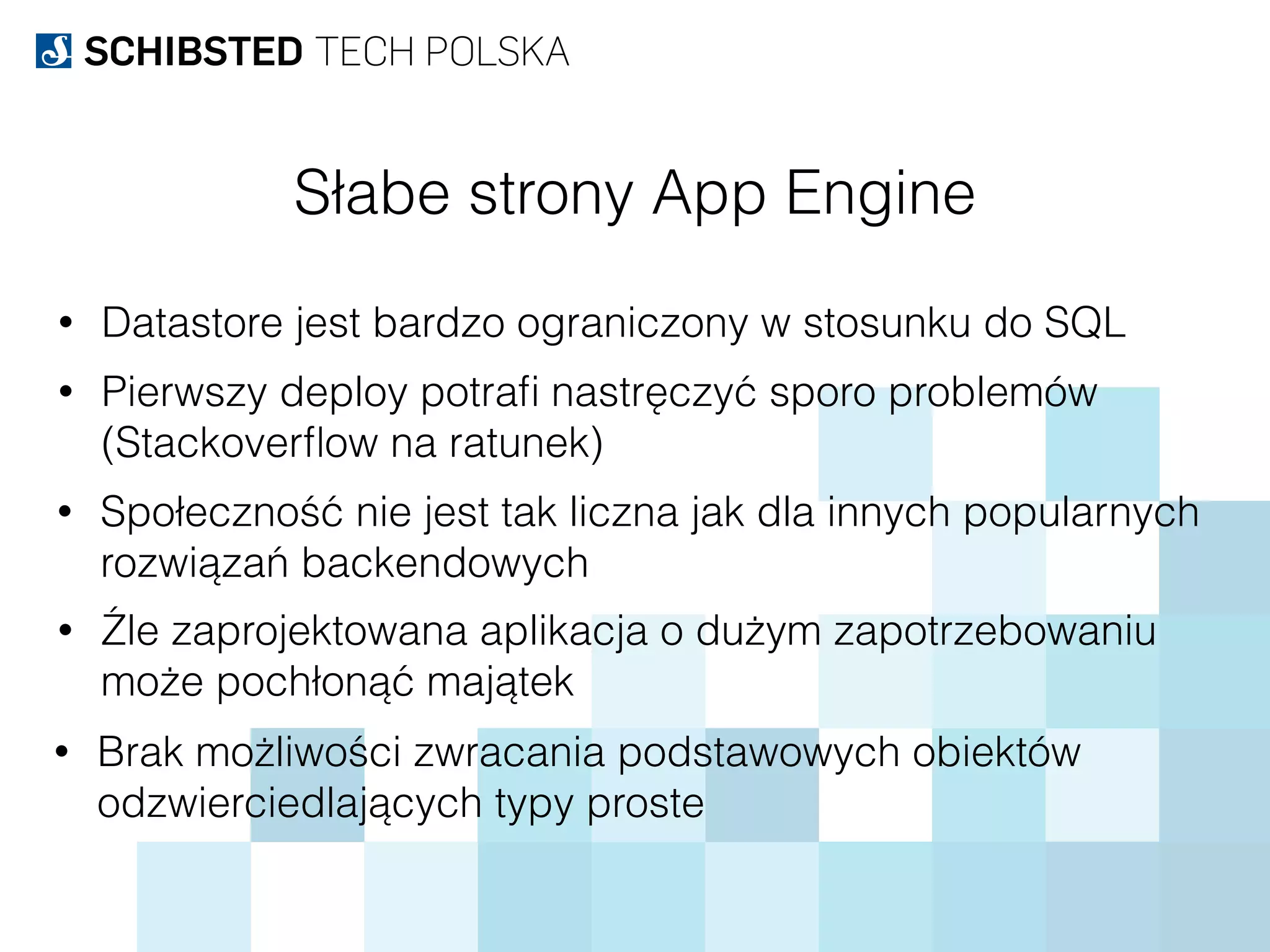 Słabe strony App Engine
• Datastore jest bardzo ograniczony w stosunku do SQL
• Pierwszy deploy potraﬁ nastręczyć sporo problemów 
(Stackoverﬂow na ratunek)
• Społeczność nie jest tak liczna jak dla innych popularnych
rozwiązań backendowych
• Źle zaprojektowana aplikacja o dużym zapotrzebowaniu 
może pochłonąć majątek
• Brak możliwości zwracania podstawowych obiektów
odzwierciedlających typy proste
 
