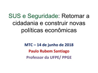 SUS e Seguridade: Retomar a
cidadania e construir novas
políticas econômicas
MTC – 14 de junho de 2018
Paulo Rubem Santiago
Professor da UFPE/ PPGE
 