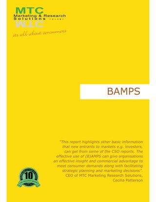 BAMPS




   “This report highlights other basic information
     that new entrants to markets e.g. investors,
      can get from some of the CSO reports. The
 effective use of (B)AMPS can give organisations
an effective insight and commercial advantage to
  meet consumer demands along with facilitating
     strategic planning and marketing decisions”.
       CEO of MTC Marketing Research Solutions,
                                  Cecilia Patterson
 