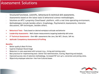 Assessment Solutions

          –       Structured functional, scientific, behavioural & technical skill assessments.
          –       Assessments based on the latest tools & behavioral science methodologies.
          –       Solutions on MTC’s propriety Cloud based platform, with a real time operating environment.
          –       Methodologies include besides others: Graphology, Psychometric Assessments, Intensive
                  discussions, OPI techniques, besides others.

                 Behavioral Tests - Tests based on desired workplace attitude and behavior
                 Leadership Assessments - Well chosen measurements targeting leadership skill areas
                 IT Technical Assessments - Over 600+ assessments like Java, Dot NET, Oracle, SAP etc
                 Aptitude/ Competency Assessments & Profiling

          Benefits:
             Better quality & Best-Fit hires
             Superior Employer Brand Image
             Reduction in costs associated with turnover (e.g., hiring and training costs)
             Best practices for implementing tests- Online Test Administration, Scoring, Reporting and Analysis.
             Improved success rate of selection methodology, Increased F2F turn-up’s, conversion and joining ratios.
             Objectivity employee selection- free from Cultural biases




18
Company Confidential
 