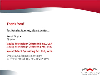 Thank You!
           For Details/ Queries, please contact:

           Kunal Gupta
           Director
           Mount Technology Consulting Inc., USA
           Mount Technology Consulting Pte. Ltd.
           Mount Talent Consulting Pvt. Ltd, India
           Email: kunal@mounttalent.com
           M: +91-9871589888 , +1-732-289-2099



20
Company Confidential
 