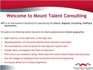 Welcome to Mount Talent Consulting
MTC is an International Consulting firm specializing into Search, Mapping, Consulting, Staffing &
   Assessments.


We address the following Market Dynamics for clients spread across multiple geographies:

 Right resource, at the right time, at the right cost!
 Assessing attitude, will this person perform(task oriented or only talks)!
 The next leader(s) in the Company? For how long will a person stay?
 Change: What is changing & why? How to implement!
 What all are my competitors doing? Where does the market stand? Industry (best)practices.
 How do I engage my employees? How to increase retention & productivity?
 Can anyone deliver on a Turnkey assignment?
7
Company Confidential
 