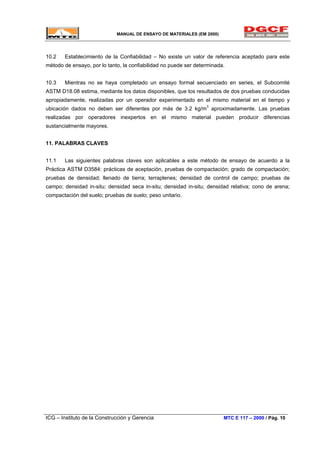 MANUAL DE ENSAYO DE MATERIALES (EM 2000)
10.2 Establecimiento de la Confiabilidad – No existe un valor de referencia aceptado para este
método de ensayo, por lo tanto, la confiabilidad no puede ser determinada.
10.3 Mientras no se haya completado un ensayo formal secuenciado en series, el Subcomité
ASTM D18.08 estima, mediante los datos disponibles, que los resultados de dos pruebas conducidas
apropiadamente, realizadas por un operador experimentado en el mismo material en el tiempo y
ubicación dados no deben ser diferentes por más de 3.2 kg/m3
aproximadamente. Las pruebas
realizadas por operadores inexpertos en el mismo material pueden producir diferencias
sustancialmente mayores.
11. PALABRAS CLAVES
11.1 Las siguientes palabras claves son aplicables a este método de ensayo de acuerdo a la
Práctica ASTM D3584: prácticas de aceptación, pruebas de compactación; grado de compactación;
pruebas de densidad; llenado de tierra; terraplenes; densidad de control de campo; pruebas de
campo; densidad in-situ; densidad seca in-situ; densidad in-situ; densidad relativa; cono de arena;
compactación del suelo; pruebas de suelo; peso unitario.
ICG – Instituto de la Construcción y Gerencia MTC E 117 – 2000 / Pág. 10
 