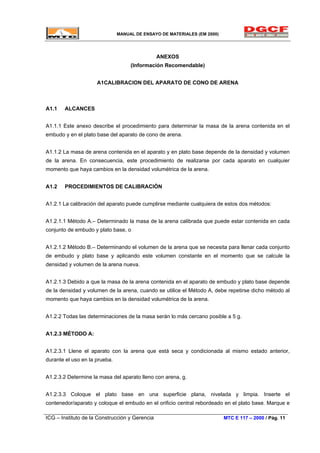MANUAL DE ENSAYO DE MATERIALES (EM 2000)
ANEXOS
(Información Recomendable)
A1CALIBRACION DEL APARATO DE CONO DE ARENA
A1.1 ALCANCES
A1.1.1 Este anexo describe el procedimiento para determinar la masa de la arena contenida en el
embudo y en el plato base del aparato de cono de arena.
A1.1.2 La masa de arena contenida en el aparato y en plato base depende de la densidad y volumen
de la arena. En consecuencia, este procedimiento de realizarse por cada aparato en cualquier
momento que haya cambios en la densidad volumétrica de la arena.
A1.2 PROCEDIMIENTOS DE CALIBRACIÓN
A1.2.1 La calibración del aparato puede cumplirse mediante cualquiera de estos dos métodos:
A1.2.1.1 Método A.– Determinado la masa de la arena calibrada que puede estar contenida en cada
conjunto de embudo y plato base, o
A1.2.1.2 Método B.– Determinando el volumen de la arena que se necesita para llenar cada conjunto
de embudo y plato base y aplicando este volumen constante en el momento que se calcule la
densidad y volumen de la arena nueva.
A1.2.1.3 Debido a que la masa de la arena contenida en el aparato de embudo y plato base depende
de la densidad y volumen de la arena, cuando se utilice el Método A, debe repetirse dicho método al
momento que haya cambios en la densidad volumétrica de la arena.
A1.2.2 Todas las determinaciones de la masa serán lo más cercano posible a 5 g.
A1.2.3 MÉTODO A:
A1.2.3.1 Llene el aparato con la arena que está seca y condicionada al mismo estado anterior,
durante el uso en la prueba.
A1.2.3.2 Determine la masa del aparato lleno con arena, g.
A1.2.3.3 Coloque el plato base en una superficie plana, nivelada y limpia. Inserte el
contenedor/aparato y coloque el embudo en el orificio central rebordeado en el plato base. Marque e
ICG – Instituto de la Construcción y Gerencia MTC E 117 – 2000 / Pág. 11
 