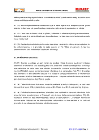 MANUAL DE ENSAYO DE MATERIALES (EM 2000)
identifique el aparato y el plato base de tal manera que ambos puedan identificarse y reubicarse en la
misma posición durante la prueba.
A1.2.3.4 Abra completamente la válvula hasta que la arena deje de fluir, asegurándose de que el
aparato, el plato base o la superficie plana no se agite o vibre antes de que se cierre la válvula.
A1.2.3.5 Cierre bien la válvula, saque el aparato y determine la masa del aparato y la arena restante.
Calcule la masa de la arena utilizada para llenar el embudo y el plato base como la diferencia entre la
masa inicial y final.
A1.2.3.6 Repita el procedimiento por lo menos tres veces. La variación máxima entre cualquiera de
las determinaciones y el promedio no debe exceder el 1%. Utilice el promedio de las tres
determinaciones para este valor en los cálculos del ensayo.
A1.2.4 MÉTODO B (Opcional):
A1.2.4.1 Cuando se anticipa un gran número de pruebas y lotes de arena, puede ser ventajoso
determinar el volumen de cada aparato y plato base. Si se tiene cuidado con el aparato o se maneja
adecuadamente los platos base, este volumen se mantendrá constante y evitará la necesidad de
repetir el Método A cuando cambie la densidad volumétrica de la arena (véase Nota A1.1). Si se elige
esta alternativa, se debe alterar los cálculos en la prueba de campo para determinar el volumen total
de la arena en el orificio de ensayo de campo y el aparato. Luego se sustrae el volumen del aparato
para determinar el volumen de orificio de prueba.
A1.2.4.2 Determine la masa de la arena requerida para llenar el embudo del aparato y el plato base
de acuerdo al anexo A1.2.3, siguiendo los pasos A1.2.3.1 hasta el A1.2.3.6. para cada lote de arena.
A1.2.4.3 Calcule el volumen del embudo y del plato base dividiendo la densidad volumétrica de la
arena (tal como se determina en el Anexo A2) entre la masa de la arena encontrada en A1.2.3.6.
Realice un mínimo de tres determinaciones y calcule el valor promedio. La variación máxima del
volumen entre cualquiera de las determinaciones y el promedio no debe exceder el 1% Utilice el
promedio de los valores cuando realice cálculos de prueba.
ICG – Instituto de la Construcción y Gerencia MTC E 117 – 2000 / Pág. 12
 