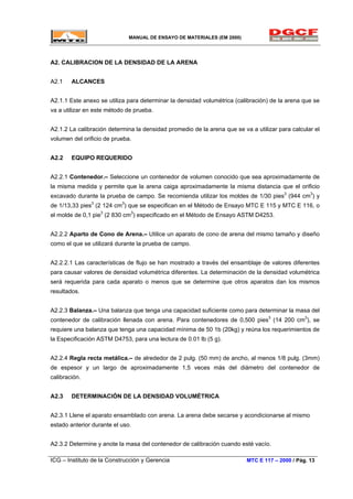 MANUAL DE ENSAYO DE MATERIALES (EM 2000)
A2. CALIBRACION DE LA DENSIDAD DE LA ARENA
A2.1 ALCANCES
A2.1.1 Este anexo se utiliza para determinar la densidad volumétrica (calibración) de la arena que se
va a utilizar en este método de prueba.
A2.1.2 La calibración determina la densidad promedio de la arena que se va a utilizar para calcular el
volumen del orificio de prueba.
A2.2 EQUIPO REQUERIDO
A2.2.1 Contenedor.– Seleccione un contenedor de volumen conocido que sea aproximadamente de
la misma medida y permite que la arena caiga aproximadamente la misma distancia que el orificio
excavado durante la prueba de campo. Se recomienda utilizar los moldes de 1/30 pies3
(944 cm3
) y
de 1/13,33 pies3
(2 124 cm3
) que se especifican en el Método de Ensayo MTC E 115 y MTC E 116, o
el molde de 0,1 pie3
(2 830 cm3
) especificado en el Método de Ensayo ASTM D4253.
A2.2.2 Aparto de Cono de Arena.– Utilice un aparato de cono de arena del mismo tamaño y diseño
como el que se utilizará durante la prueba de campo.
A2.2.2.1 Las características de flujo se han mostrado a través del ensamblaje de valores diferentes
para causar valores de densidad volumétrica diferentes. La determinación de la densidad volumétrica
será requerida para cada aparato o menos que se determine que otros aparatos dan los mismos
resultados.
A2.2.3 Balanza.– Una balanza que tenga una capacidad suficiente como para determinar la masa del
contenedor de calibración llenada con arena. Para contenedores de 0,500 pies3
(14 200 cm3
), se
requiere una balanza que tenga una capacidad mínima de 50 1b (20kg) y reúna los requerimientos de
la Especificación ASTM D4753, para una lectura de 0.01 lb (5 g).
A2.2.4 Regla recta metálica.– de alrededor de 2 pulg. (50 mm) de ancho, al menos 1/8 pulg. (3mm)
de espesor y un largo de aproximadamente 1,5 veces más del diámetro del contenedor de
calibración.
A2.3 DETERMINACIÓN DE LA DENSIDAD VOLUMÉTRICA
A2.3.1 Llene el aparato ensamblado con arena. La arena debe secarse y acondicionarse al mismo
estado anterior durante el uso.
A2.3.2 Determine y anote la masa del contenedor de calibración cuando esté vacío.
ICG – Instituto de la Construcción y Gerencia MTC E 117 – 2000 / Pág. 13
 