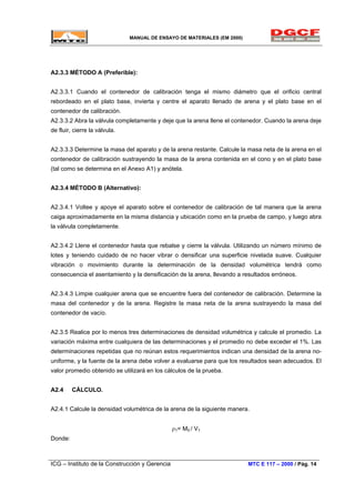 MANUAL DE ENSAYO DE MATERIALES (EM 2000)
A2.3.3 MÉTODO A (Preferible):
A2.3.3.1 Cuando el contenedor de calibración tenga el mismo diámetro que el orificio central
rebordeado en el plato base, invierta y centre el aparato llenado de arena y el plato base en el
contenedor de calibración.
A2.3.3.2 Abra la válvula completamente y deje que la arena llene el contenedor. Cuando la arena deje
de fluir, cierre la válvula.
A2.3.3.3 Determine la masa del aparato y de la arena restante. Calcule la masa neta de la arena en el
contenedor de calibración sustrayendo la masa de la arena contenida en el cono y en el plato base
(tal como se determina en el Anexo A1) y anótela.
A2.3.4 MÉTODO B (Alternativo):
A2.3.4.1 Voltee y apoye el aparato sobre el contenedor de calibración de tal manera que la arena
caiga aproximadamente en la misma distancia y ubicación como en la prueba de campo, y luego abra
la válvula completamente.
A2.3.4.2 Llene el contenedor hasta que rebalse y cierre la válvula. Utilizando un número mínimo de
lotes y teniendo cuidado de no hacer vibrar o densificar una superficie nivelada suave. Cualquier
vibración o movimiento durante la determinación de la densidad volumétrica tendrá como
consecuencia el asentamiento y la densificación de la arena, llevando a resultados erróneos.
A2.3.4.3 Limpie cualquier arena que se encuentre fuera del contenedor de calibración. Determine la
masa del contenedor y de la arena. Registre la masa neta de la arena sustrayendo la masa del
contenedor de vacío.
A2.3.5 Realice por lo menos tres determinaciones de densidad volumétrica y calcule el promedio. La
variación máxima entre cualquiera de las determinaciones y el promedio no debe exceder el 1%. Las
determinaciones repetidas que no reúnan estos requerimientos indican una densidad de la arena no-
uniforme, y la fuente de la arena debe volver a evaluarse para que los resultados sean adecuados. El
valor promedio obtenido se utilizará en los cálculos de la prueba.
A2.4 CÁLCULO.
A2.4.1 Calcule la densidad volumétrica de la arena de la siguiente manera.
ρ1= M5 / V1
Donde:
ICG – Instituto de la Construcción y Gerencia MTC E 117 – 2000 / Pág. 14
 