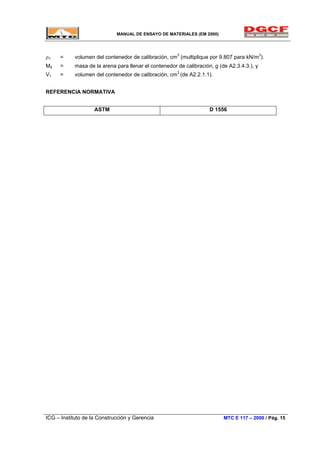 MANUAL DE ENSAYO DE MATERIALES (EM 2000)
ρ1 = volumen del contenedor de calibración, cm3
(multiplique por 9.807 para kN/m3
).
M5 = masa de la arena para llenar el contenedor de calibración, g (de A2.3.4.3.), y
V1 = volumen del contenedor de calibración, cm3
(de A2.2.1.1).
REFERENCIA NORMATIVA
ASTM D 1556
ICG – Instituto de la Construcción y Gerencia MTC E 117 – 2000 / Pág. 15
 