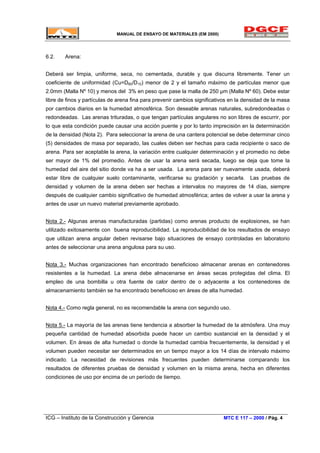 MANUAL DE ENSAYO DE MATERIALES (EM 2000)
6.2. Arena:
Deberá ser limpia, uniforme, seca, no cementada, durable y que discurra libremente. Tener un
coeficiente de uniformidad (Cu=D60/D10) menor de 2 y el tamaño máximo de partículas menor que
2.0mm (Malla Nº 10) y menos del 3% en peso que pase la malla de 250 µm (Malla Nº 60). Debe estar
libre de finos y partículas de arena fina para prevenir cambios significativos en la densidad de la masa
por cambios diarios en la humedad atmosférica. Son deseable arenas naturales, subredondeadas o
redondeadas. Las arenas trituradas, o que tengan partículas angulares no son libres de escurrir, por
lo que esta condición puede causar una acción puente y por lo tanto imprecisión en la determinación
de la densidad (Nota 2). Para seleccionar la arena de una cantera potencial se debe determinar cinco
(5) densidades de masa por separado, las cuales deben ser hechas para cada recipiente o saco de
arena. Para ser aceptable la arena, la variación entre cualquier determinación y el promedio no debe
ser mayor de 1% del promedio. Antes de usar la arena será secada, luego se deja que tome la
humedad del aire del sitio donde va ha a ser usada. La arena para ser nuevamente usada, deberá
estar libre de cualquier suelo contaminante, verificarse su gradación y secarla. Las pruebas de
densidad y volumen de la arena deben ser hechas a intervalos no mayores de 14 días, siempre
después de cualquier cambio significativo de humedad atmosférica; antes de volver a usar la arena y
antes de usar un nuevo material previamente aprobado.
Nota 2.- Algunas arenas manufacturadas (partidas) como arenas producto de explosiones, se han
utilizado exitosamente con buena reproducibilidad. La reproducibilidad de los resultados de ensayo
que utilizan arena angular deben revisarse bajo situaciones de ensayo controladas en laboratorio
antes de seleccionar una arena angulosa para su uso.
Nota 3.- Muchas organizaciones han encontrado beneficioso almacenar arenas en contenedores
resistentes a la humedad. La arena debe almacenarse en áreas secas protegidas del clima. El
empleo de una bombilla u otra fuente de calor dentro de o adyacente a los contenedores de
almacenamiento también se ha encontrado beneficioso en áreas de alta humedad.
Nota 4.- Como regla general, no es recomendable la arena con segundo uso.
Nota 5.- La mayoría de las arenas tiene tendencia a absorber la humedad de la atmósfera. Una muy
pequeña cantidad de humedad absorbida puede hacer un cambio sustancial en la densidad y el
volumen. En áreas de alta humedad o donde la humedad cambia frecuentemente, la densidad y el
volumen pueden necesitar ser determinados en un tiempo mayor a los 14 días de intervalo máximo
indicado. La necesidad de revisiones más frecuentes pueden determinarse comparando los
resultados de diferentes pruebas de densidad y volumen en la misma arena, hecha en diferentes
condiciones de uso por encima de un período de tiempo.
ICG – Instituto de la Construcción y Gerencia MTC E 117 – 2000 / Pág. 4
 