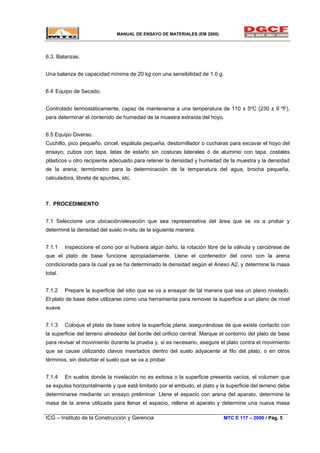 MANUAL DE ENSAYO DE MATERIALES (EM 2000)
6.3. Balanzas.
Una balanza de capacidad mínima de 20 kg con una sensibilidad de 1.0 g.
6.4 Equipo de Secado.
Controlado termostáticamente, capaz de mantenerse a una temperatura de 110 ± 5ºC (230 ± 9 ºF),
para determinar el contenido de humedad de la muestra extraída del hoyo.
6.5 Equipo Diverso.
Cuchillo, pico pequeño, cincel, espátula pequeña, destornillador o cucharas para excavar el hoyo del
ensayo, cubos con tapa, latas de estaño sin costuras laterales ó de aluminio con tapa, costales
plásticos u otro recipiente adecuado para retener la densidad y humedad de la muestra y la densidad
de la arena; termómetro para la determinación de la temperatura del agua, brocha pequeña,
calculadora, libreta de apuntes, etc.
7. PROCEDIMIENTO
7.1 Seleccione una ubicación/elevación que sea representativa del área que se va a probar y
determiné la densidad del suelo in-situ de la siguiente manera:
7.1.1 Inspeccione el cono por si hubiera algún daño, la rotación libre de la válvula y cerciórese de
que el plato de base funcione apropiadamente. Llene el contenedor del cono con la arena
condicionada para la cual ya se ha determinado la densidad según el Anexo A2, y determine la masa
total.
7.1.2 Prepare la superficie del sitio que se va a ensayar de tal manera que sea un plano nivelado.
El plato de base debe utilizarse como una herramienta para remover la superficie a un plano de nivel
suave.
7.1.3 Coloque el plato de base sobre la superficie plana, asegurándose de que existe contacto con
la superficie del terreno alrededor del borde del orificio central. Marque el contorno del plato de base
para revisar el movimiento durante la prueba y, si es necesario, asegure el plato contra el movimiento
que se cause utilizando clavos insertados dentro del suelo adyacente al filo del plato, o en otros
términos, sin disturbar el suelo que se va a probar.
7.1.4 En suelos donde la nivelación no es exitosa o la superficie presenta vacíos, el volumen que
se expulsa horizontalmente y que está limitado por el embudo, el plato y la superficie del terreno debe
determinarse mediante un ensayo preliminar. Llene el espacio con arena del aparato, determine la
masa de la arena utilizada para llenar el espacio, rellene el aparato y determine una nueva masa
ICG – Instituto de la Construcción y Gerencia MTC E 117 – 2000 / Pág. 5
 