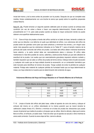 MANUAL DE ENSAYO DE MATERIALES (EM 2000)
inicial del mismo y de la arena antes de proceder con la prueba. Después de que se complete esta
medida, limpie cuidadosamente con una brocha la arena que queda sobre la superficie preparada
(véase Nota 6).
Nota Nº 06.- Puede tomarse un segundo aparato calibrado para el campo cuando se anticipa esta
condición (en vez de volver a llenar o hacer una segunda determinación). Puede utilizarse el
procedimiento en 7.1.4. para cada prueba cuando se desea la mayor producción donde se pueda
obtener una superficie relativamente suave.
7.1.5 Cave el hoyo de prueba a través del orifico central en el plato de base, teniendo cuidado de
evitar que se disturbe o se deforme el suelo que delimitará el orificio. Los volúmenes del orifico de
prueba serán tan grandes como para que sean prácticos y minimicen los errores, y en ningún caso
serán más pequeños que los volúmenes indicados en la Tabla Nº 1 para el tamaño máximo de la
partícula del suelo removido del orificio de prueba. Los lados del orificio deben inclinarse levemente
hacia adentro, y la parte central debe ser razonablemente plana o cóncava. El orifico debe
mantenerse lo más libre posible de vacíos, salientes y obstrucciones fluidas ya que esto afectaría la
exactitud de la prueba. Los suelos que son esencialmente granulares requieren extremo cuidado y
también requieren que se cabe un orificio de prueba de forma cónica. Coloque todo el suelo excavado
y cualquier otro suelo que se haya soltado durante la excavación, en un contenedor hermético que
esté marcado para identificar el número de prueba. Tenga cuidado de evitar la pérdida de cualquier
material. Proteja este material de cualquier pérdida de humedad hasta que se haya determinado la
masa y se haya obtenido la muestra para la determinación del contenido de agua.
TABLA 1
Volúmenes Mínimos del Hoyo de Ensayo Basados en el Tamaño Máximo de la Partícula
Tamaño Máximo de la partícula
Volumen Mínimo del Orificio de
Ensayo
Pulgada mm cm3
pies3
½ 12.5 1420 0.05
1 25.0 2120 0.075
2 50.0 2830 0.1
7.1.6 Limpie el borde del orificio del plato base, voltee el aparato de cono de arena y coloque el
embudo del mismo en un orificio rebordeado en la misma posición que se marcó durante la
calibración (véase Anexo A1). Elimine o minimice en el área de prueba las vibraciones que pueda
causar el personal que realiza la prueba o el equipo que se utiliza. Abra la válvula y deje que la arena
llene el orifico, el embudo y el plato base. Trate de evitar que el aparato se sacuda o vibre mientras la
arena está corriendo. Cuando la arena deje de fluir, cierre la válvula.
ICG – Instituto de la Construcción y Gerencia MTC E 117 – 2000 / Pág. 6
 