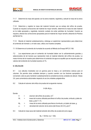MANUAL DE ENSAYO DE MATERIALES (EM 2000)
7.1.7 Determine la masa del aparato con la arena restante, regístrela y calcule la masa de la arena
utilizada.
7.1.8 Determine y registre la masa del material húmedo que se extrajo del orifico de prueba.
Cuando se requiera correcciones del material de mayor tamaño, determine la masa de este material
en la malla apropiada y regístrela, teniendo cuidado de evitar pérdidas de humedad. Cuando se
requiera, efectúe las correcciones apropiadas para el material de mayor tamaño utilizando la Práctica
ASTM D4718.
7.1.9 Mezcle el material cuidadosamente y obtenga un espécimen representativo para determinar
el contenido de húmedo o, en todo caso, utilice una muestra completa.
7.1.10 Determine el contenido de humedad de acuerdo al Método de Ensayo MTC E 108.
7.2 Los especimenes para el contenido de humedad deben ser lo suficientemente grandes y
seleccionados de tal manera que representen todo el material obtenido del orificio de prueba. La
masa mínima de la muestra para determinar el contenido de agua es aquélla que se requiere para dar
valores del contenido de humedad exactos al 1%.
8. CÁLCULOS
8.1 Los cálculos mostrados son en gramos para la masa y en centímetros cúbicos para el
volumen. Se permite otras unidades siempre y cuando cuenten con los factores apropiados de
conversión; esto es para mantener cuidadosamente la consistencia de las unidades de cálculo. Véase
2.6. para comentarios adicionales respecto al uso de unidades pulgada-libra.
8.2 Calcule el volumen del orificio de prueba de la siguiente manera:
V=(M1-M2)/ρ1
Donde:
V = volumen del orificio de prueba, cm3
.
M1 = masa de la arena utilizada para llenar el orifico de prueba, embudo y plato de
base, g (de 7.1.7).
M2 = masa de la arena utilizada para llenar el embudo y el plato de base, g.
ρ1 = densidad del volumen de la arena (del Anexo A2.3.5), g/cm3
.
8.3 Calcule la masa seca del material extraído del orifico de prueba tal como sigue:
M4 = 100 M3 / (w + 100)
ICG – Instituto de la Construcción y Gerencia MTC E 117 – 2000 / Pág. 7
 