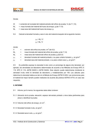 MANUAL DE ENSAYO DE MATERIALES (EM 2000)
Donde:
W = contenido de humedad del material extraído del orificio de prueba, % (de 7.1.10).
M3 = masa húmeda del material del hueco de ensayo, g (de 7.1.8).
M4 = masa seca del material del hueco de ensayo, g.
8.4 Calcule la densidad húmeda y seca in-situ del material ensayado de la siguiente manera:
ρm = M3 / V
ρd = M4 / V
donde:
V = volumen del orificio de prueba, cm3
(de 9.2)
M3 = masa húmeda del material del orificio de prueba, g (de 7.1.8)
M4 = masa seca del material del orificio de prueba, g (de 8.3)
ρm = densidad húmeda del material probado, o su peso unitario húmedo γm, en g/cm3
ρd = densidad seca del material probado, o su peso unitario seco γd, en g/cm3
.
8.5 Es preferible expresar la densidad in-situ como un porcentaje de alguna otra densidad, por
ejemplo, las densidades de laboratorio determinadas de acuerdo a los Métodos de Ensayo MTC E
115, MTC E 116, ASTM D4253 ó ASTM D4254. Esta relación puede determinarse dividiendo la
densidad in-situ entre la densidad de laboratorio y multiplicándola por 100. Los cálculos para
determinar la densidad relativa se dan en el Método de Ensayo ASTM D 4254. Las correcciones para
el material de mayor tamaño pueden realizarse de acuerdo ala práctica ASTM D 4718, en caso sea
requerido.
9. INFORME
9.1. Informe: por lo menos, los siguientes datos debe contener:
9.1.1 Ubicación de la prueba, elevación, espesor del estrato probado u otros datos pertinentes para
ubicar o identificar la prueba.
9.1.2 Volumen del orificio de ensayo, en cm3
.
9.1.3 Densidad húmeda in-situ, en g/cm3
.
9.1.4 Densidad seca in-situ, ρd, en g/cm3
.
ICG – Instituto de la Construcción y Gerencia MTC E 117 – 2000 / Pág. 8
 