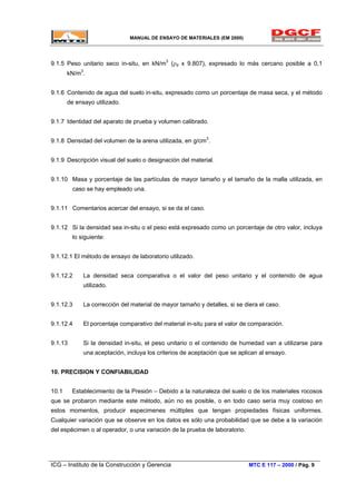 MANUAL DE ENSAYO DE MATERIALES (EM 2000)
9.1.5 Peso unitario seco in-situ, en kN/m3
(ρd x 9.807), expresado lo más cercano posible a 0,1
kN/m3
.
9.1.6 Contenido de agua del suelo in-situ, expresado como un porcentaje de masa seca, y el método
de ensayo utilizado.
9.1.7 Identidad del aparato de prueba y volumen calibrado.
9.1.8 Densidad del volumen de la arena utilizada, en g/cm3
.
9.1.9 Descripción visual del suelo o designación del material.
9.1.10 Masa y porcentaje de las partículas de mayor tamaño y el tamaño de la malla utilizada, en
caso se hay empleado una.
9.1.11 Comentarios acercar del ensayo, si se da el caso.
9.1.12 Si la densidad sea in-situ o el peso está expresado como un porcentaje de otro valor, incluya
lo siguiente:
9.1.12.1 El método de ensayo de laboratorio utilizado.
9.1.12.2 La densidad seca comparativa o el valor del peso unitario y el contenido de agua
utilizado.
9.1.12.3 La corrección del material de mayor tamaño y detalles, si se diera el caso.
9.1.12.4 El porcentaje comparativo del material in-situ para el valor de comparación.
9.1.13 Si la densidad in-situ, el peso unitario o el contenido de humedad van a utilizarse para
una aceptación, incluya los criterios de aceptación que se aplican al ensayo.
10. PRECISION Y CONFIABILIDAD
10.1 Establecimiento de la Presión – Debido a la naturaleza del suelo o de los materiales rocosos
que se probaron mediante este método, aún no es posible, o en todo caso sería muy costoso en
estos momentos, producir especimenes múltiples que tengan propiedades físicas uniformes.
Cualquier variación que se observe en los datos es sólo una probabilidad que se debe a la variación
del espécimen o al operador, o una variación de la prueba de laboratorio.
ICG – Instituto de la Construcción y Gerencia MTC E 117 – 2000 / Pág. 9
 