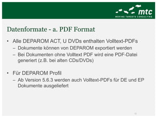 Datenformate - a. PDF Format Alle DEPAROM ACT, U DVDs enthalten Volltext-PDFs Dokumente können von DEPAROM exportiert werden Bei Dokumenten ohne Volltext PDF wird eine PDF-Datei generiert (z.B. bei alten CDs/DVDs) Für DEPAROM Profil Ab Version 5.6.3 werden auch Volltext-PDFs für DE und EP Dokumente ausgeliefert 