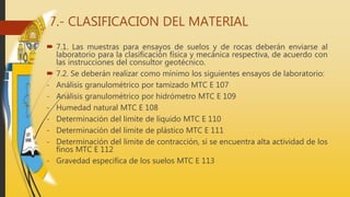 7.- CLASIFICACION DEL MATERIAL
 7.1. Las muestras para ensayos de suelos y de rocas deberán enviarse al
laboratorio para la clasificación física y mecánica respectiva, de acuerdo con
las instrucciones del consultor geotécnico.
 7.2. Se deberán realizar como mínimo los siguientes ensayos de laboratorio:
- Análisis granulométrico por tamizado MTC E 107
- Análisis granulométrico por hidrómetro MTC E 109
- Humedad natural MTC E 108
- Determinación del limite de liquido MTC E 110
- Determinación del limite de plástico MTC E 111
- Determinación del limite de contracción, si se encuentra alta actividad de los
finos MTC E 112
- Gravedad especifica de los suelos MTC E 113
 