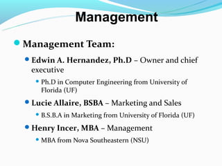 Management
Management Team:
 Edwin A. Hernandez, Ph.D – Owner and chief
   executive
     Ph.D in Computer Engineering from University of
     Florida (UF)
 Lucie Allaire, BSBA – Marketing and Sales
     B.S.B.A   in Marketing from University of Florida (UF)
 Henry Incer, MBA – Management
     MBA    from Nova Southeastern (NSU)
 