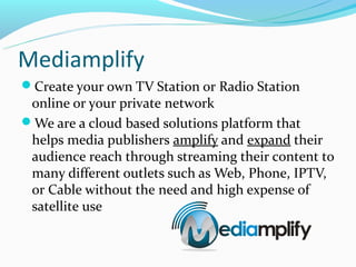 Mediamplify
Create your own TV Station or Radio Station
 online or your private network
We are a cloud based solutions platform that
 helps media publishers amplify and expand their
 audience reach through streaming their content to
 many different outlets such as Web, Phone, IPTV,
 or Cable without the need and high expense of
 satellite use
 