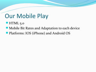 Our Mobile Play
HTML 5.0
Mobile Bit Rates and Adaptation to each device
Platforms: IOS (iPhone) and Android OS
 
