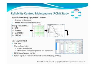 Reliability Centred Maintenance (RCM) Study
(1)
Work
(1)
Identify 
Work
(2) 
Work
(2) 
Plan 
Work
( ) 
Work
(3) 
Schedule 
Work
( ) 
Work
(4) 
Execute 
Work
(5)
Analyze
(6) 
Improve
Bernard Redmond | Mob: 087‐3104712 | Email: bredmond@armandassociates.co.uk
Identify Case Study Equipment / System
1. Selected by Company
2. ARM & Associates (Data Analysis)
One Day Site Visit
 Site Tour
 One to Ones with:
 CMMS Administrator
 Maintenance Manager, Supervisors and Technicians
 RCM Study Session (At Site)
 Follow‐up RCM sessions (Remotely facilitated using WebEx)
Equip Failure Data
 SAP
 PEMAC
 MAXIMO
 INFOR
 