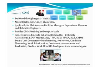 ……….. cont
 Delivered through regular  WebEx calls .
 No contract to sign. Cancel at any time.
 Applicable for Maintenance/Facilities Managers, Supervisors, Planners 
and Reliability Engineers.
 Incudes CMMS training and template tools.
 Subjects covered include but are not limited to: ‐ Criticality 
Assessments, LEAN Maintenance, TPM, RCM, FMEA, RCA, CMMS 
Data & User Competency Benchmarking, PM reviews, Condition 
Monitoring, Work Prioritisation, Competency Assessments and 
Productivity Studies. Work Flow KPI development and monitoring etc.
Bernard Redmond | Mob: 087‐3104712 | Email: bredmond@armandassociates.co.uk
LEAN TPM RCM FMEA
Condition 
Monitoring
Training Reliability Availability Criticality
 