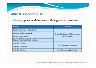 ARM & Associates Ltd
• Over 23 years in Maintenance Management consulting
Clients Activities
Sanofi Genzyme ‐ Waterford
Reliability Centred Maintenance 
(RCM) Studies
Janssen Biologics ‐ Cork
DePuy (J&J) ‐ Cork
Sigma‐Aldrich (SAFC) ‐ Arklow
Astellas (Kerry)
PM Frequency Extension
Astellas (Dublin)
Astellas (Kerry) SAP Benchmarking Study
Bernard Redmond | Mob: 087‐3104712 | Email: bredmond@armandassociates.co.uk
 
