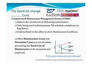 The Need for change
............ Cont.
Computerized Maintenance Management System (CMMS)
Adds to the overall cost of delivering maintenance.
Only being used to demonstrate PM schedule compliance to 
Regulators.
Underutilized in the effort to drive Maintenance Excellence.
Often Maintenance Costs and
Downtime Costs are not recorded,
preventing the Total Cost of
Maintenance to be measured and
improved.                                  
What gets measured gets changed
Bernard Redmond | Mob: 087‐3104712 | Email: bredmond@armandassociates.co.uk
 