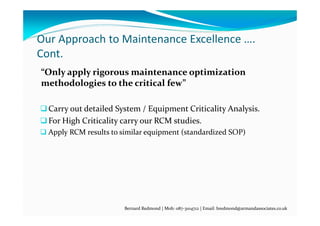 Our Approach to Maintenance Excellence …. 
Cont.
“Only apply rigorous maintenance optimization 
methodologies to the critical few” 
Carry out detailed System / Equipment Criticality Analysis.
For High Criticality carry our RCM studies.
 Apply RCM results to similar equipment (standardized SOP)
Bernard Redmond | Mob: 087‐3104712 | Email: bredmond@armandassociates.co.uk
 