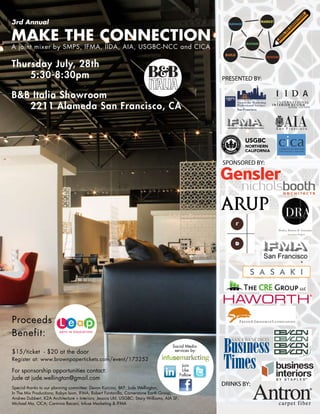 !
                                                                                                                                                                  N
                                                                                                                                                               O
                                                                                                                                                             TI
3rd Annual                                                                                             MANAGE
                                                                                                                          MARKET
                                                                                                                                                      N
                                                                                                                                                         N
                                                                                                                                                          EC

                                                                                                                                                    CO



MAKE THE CONNECTION
                                                                                                                                                E
                                                                                                                                              TH
                                                                                                                                          E
                                                                                                                                         K
                                                                                                                                      A
                                                                                                                                     M
                                                                                                                SUSTAIN
A joint mixer by SMPS, IFMA, IIDA, AIA, USGBC-NCC and CICA
                                                                                                      BUILD
                                                                                                                            DESIGN

Thursday July, 28th
    5:30-8:30pm                                                                                      PRESENTED BY:

B&B Italia Showroom
   2211 Alameda San Francisco, CA




                                                                                                     SPONSORED BY:




Proceeds
Benefit:
                                                                                     Social Media
$15/ticket - $20 at the door                                                          services by:

Register at: www.brownpapertickets.com/event/173252
                                                                                             Join
For sponsorship opportunities contact:                                                       Like
                                                                                            Follow
Jude at jude.wellington@gmail.com
                                                                                                     DRINKS BY:
Special thanks to our planning committee: Devon Kurcina, BKF; Jude Wellington,
In The Mix Productions; Robyn Isom, IFMA; Robert Fontanilla, Cornerstone Earth Group;
Andrea Dubbert, K2A Architecture + Interiors; Jessica Uhl, USGBC; Stacy Williams, AIA SF;
Michael Ma, CICA; Carmina Bacani, Infuse Marketing & IFMA
 