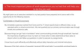 1. The most important piece of work experience you've had that will help you
to do this job well.
My eight years as an executive assistant in my last position have prepared me to serve well in this
opportunity for the following reasons:
Comfortable in Virtual Environment:
My immediate supervisor worked from home and his 11 direct reports lived in different cities, so we
operated within a virtual environment. We met quarterly but our primary communication was through
emails and conference calls.
Because things can get “lost in translation” when communicating primarily through email/call, I learned
the importance of getting to know my team so I knew when to take statements at face value or
discern when to ask follow up questions in order to execute my assignments.
I know how to work efficiently and effectively without daily interaction and minimal instructions.
Because of the high volume of requests I received (200 email daily) I successfully prioritized tasks to
 
