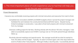1. The most important piece of work experience you've had that will help you
to do this job well. (continued)
Project Management:
I became very comfortable receiving projects with minimal instructions and executive from start to finish.
Completed two renovations ($250K and $500K budgets) where I served the project manager and
facilitated the work between the construction/architectural/HVAC teams. Despite having
limited knowledge in construction, I was able to finish both projects with minimal involvement
from my manager.
Oversaw a billing project for lab fees. Working directly with the almost 100 clinic managers, I was
able to successfully capture over $100K in savings over an 18 month period through relentless
follow up.
Routinely planned meetings and special events. My manager would tell me what he wanted to
host, the dates and the budget. Typically, he wasn’t involved again until a few days before the
event to finalize what I had prepared. Although initially a daunting task, I successfully planned
 