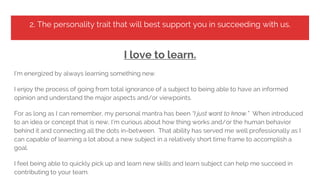 2. The personality trait that will best support you in succeeding with us.
I love to learn.
I’m energized by always learning something new.
I enjoy the process of going from total ignorance of a subject to being able to have an informed
opinion and understand the major aspects and/or viewpoints.
For as long as I can remember, my personal mantra has been “I just want to know.” When introduced
to an idea or concept that is new, I’m curious about how thing works and/or the human behavior
behind it and connecting all the dots in-between. That ability has served me well professionally as I
can capable of learning a lot about a new subject in a relatively short time frame to accomplish a
goal.
I feel being able to quickly pick up and learn new skills and learn subject can help me succeed in
contributing to your team.
 
