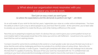 3. What about our organization most resonates with you
as a place you want to work.
“Don’t join an easy crowd; you won’t grow.
Go where the expectations and the demands to perform are high.” - Jim Rohn
As an avid reader of your work for the last two years, I appreciate your value as a writer and an entrepreneur. You have
the ability to write in such a way to attract people to you and move them to action. At the same time, you’ve been able
to astutely use your platform to create the life you want while making a difference in the world.
Now that you’re preparing to expand your team, it’s obvious that you want to grow your current platform to burn an
even brighter light to help people break free of the status quo and live with fulfillment. I would love to be a part of a
team that has such an aspiring mission.
I’ve been moved for some time to contribute to the world on a much greater scale, but unsure the best way to do so. I
know that the work will be challenging and force me outside of my comfort zones at various times. But as the Jim
Rohn quote above indicates, in order to grow, I need to get connected with others who will challenge me to become
the best that I’m capable of achieving. Because of how your work has resonated with me, I’m confident that I will
working on your team will provide the knowledge and tools I need to move to the next level in my personal
 