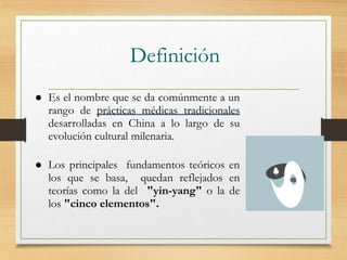 Definición
 Es el nombre que se da comúnmente a un
rango de prácticas médicas tradicionales
desarrolladas en China a lo largo de su
evolución cultural milenaria.
 Los principales fundamentos teóricos en
los que se basa, quedan reflejados en
teorías como la del "yin-yang" o la de
los "cinco elementos".
 