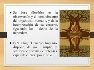  Su base filosófica es la
observación y el conocimiento
del organismo humano, y de la
interpretación de su entorno,
siguiendo los ciclos de la
naturaleza.
 Para ellos, el cuerpo humano
dispone de un amplio y
sofisticado sistema de defensas
capaz de curarse por si solo.
 