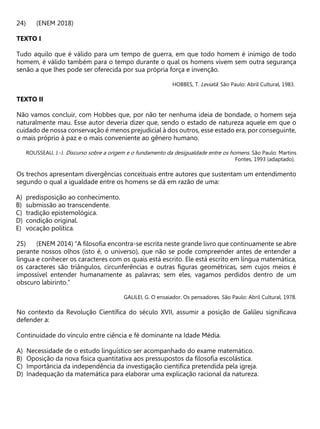 (ENEM 2018)
TEXTO I
Tudo aquilo que é válido para um tempo de guerra, em que todo homem é inimigo de todo
homem, é válido também para o tempo durante o qual os homens vivem sem outra segurança
senão a que lhes pode ser oferecida por sua própria força e invenção.
HOBBES, T. Leviatã. São Paulo: Abril Cultural, 1983.
TEXTO II
Não vamos concluir, com Hobbes que, por não ter nenhuma ideia de bondade, o homem seja
naturalmente mau. Esse autor deveria dizer que, sendo o estado de natureza aquele em que o
cuidado de nossa conservação é menos prejudicial à dos outros, esse estado era, por conseguinte,
o mais próprio à paz e o mais conveniente ao gênero humano.
ROUSSEAU, J.-J. Discurso sobre a origem e o fundamento da desigualdade entre os homens. São Paulo: Martins
Fontes, 1993 (adaptado).
Os trechos apresentam divergências conceituais entre autores que sustentam um entendimento
segundo o qual a igualdade entre os homens se dá em razão de uma:
A) predisposição ao conhecimento.
B) submissão ao transcendente.
C) tradição epistemológica.
D) condição original.
E) vocação política.
(ENEM 2014) “A filosofia encontra-se escrita neste grande livro que continuamente se abre
perante nossos olhos (isto é, o universo), que não se pode compreender antes de entender a
língua e conhecer os caracteres com os quais está escrito. Ele está escrito em língua matemática,
os caracteres são triângulos, circunferências e outras figuras geométricas, sem cujos meios é
impossível entender humanamente as palavras; sem eles, vagamos perdidos dentro de um
obscuro labirinto.”
GALILEI, G. O ensaiador. Os pensadores. São Paulo: Abril Cultural, 1978.
No contexto da Revolução Científica do século XVII, assumir a posição de Galileu significava
defender a:
Continuidade do vínculo entre ciência e fé dominante na Idade Média.
A) Necessidade de o estudo linguístico ser acompanhado do exame matemático.
B) Oposição da nova física quantitativa aos pressupostos da filosofia escolástica.
C) Importância da independência da investigação científica pretendida pela igreja.
D) Inadequação da matemática para elaborar uma explicação racional da natureza.
 