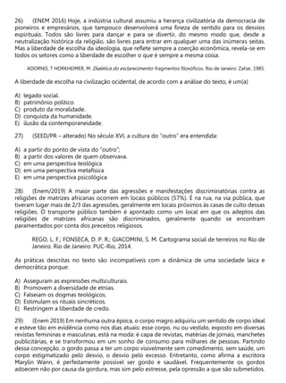 (ENEM 2016) Hoje, a indústria cultural assumiu a herança civilizatória da democracia de
pioneiros e empresários, que tampouco desenvolverá uma fineza de sentido para os desvios
espirituais. Todos são livres para dançar e para se divertir, do mesmo modo que, desde a
neutralização histórica da religião, são livres para entrar em qualquer uma das inúmeras seitas.
Mas a liberdade de escolha da ideologia, que reflete sempre a coerção econômica, revela-se em
todos os setores como a liberdade de escolher o que é sempre a mesma coisa.
ADORNO, T HORKHEIMER, M. Dialética do esclarecimento: fragmentos filosóficos. Rio de Janeiro: Zahar, 1985.
A liberdade de escolha na civilização ocidental, de acordo com a análise do texto, é um(a)
A) legado social.
B) patrimônio político.
C) produto da moralidade.
D) conquista da humanidade.
E) ilusão da contemporaneidade.
(SEED/PR – alterado) No século XVI, a cultura do “outro” era entendida:
A) a partir do ponto de vista do “outro”;
B) a partir dos valores de quem observava.
C) em uma perspectiva teológica
D) em uma perspectiva metafísica
E) em uma perspectiva psicológica
(Enem/2019) A maior parte das agressões e manifestações discriminatórias contra as
religiões de matrizes africanas ocorrem em locais públicos (57%). É na rua, na via pública, que
tiveram lugar mais de 2/3 das agressões, geralmente em locais próximos às casas de culto dessas
religiões. O transporte público também é apontado como um local em que os adeptos das
religiões de matrizes africanas são discriminados, geralmente quando se encontram
paramentados por conta dos preceitos religiosos.
REGO, L. F.; FONSECA, D. P. R.; GIACOMINI, S. M. Cartograma social de terreiros no Rio de
Janeiro. Rio de Janeiro: PUC-Rio, 2014.
As práticas descritas no texto são incompatíveis com a dinâmica de uma sociedade laica e
democrática porque:
A) Asseguram as expressões multiculturais.
B) Promovem a diversidade de etnias.
C) Falseiam os dogmas teológicos.
D) Estimulam os rituais sincréticos.
E) Restringem a liberdade de credo.
(Enem 2019) Em nenhuma outra época, o corpo magro adquiriu um sentido de corpo ideal
e esteve tão em evidência como nos dias atuais: esse corpo, nu ou vestido, exposto em diversas
revistas femininas e masculinas, está na moda: é capa de revistas, matérias de jornais, manchetes
publicitárias, e se transformou em um sonho de consumo para milhares de pessoas. Partindo
dessa concepção, o gordo passa a ter um corpo visivelmente sem comedimento, sem saúde, um
corpo estigmatizado pelo desvio, o desvio pelo excesso. Entretanto, como afirma a escritora
Marylin Wann, é perfeitamente possível ser gordo e saudável. Frequentemente os gordos
adoecem não por causa da gordura, mas sim pelo estresse, pela opressão a que são submetidos.
 
