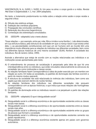 VASCONCELOS, N. A.; SUDO, I.; SUDO, N. Um peso na alma: o corpo gordo e a mídia. Revista
Mal-Estar e Subjetividade, n. 1, mar. 2004 (adaptado).
No texto, o tratamento predominante na mídia sobre a relação entre saúde e corpo recebe a
seguinte crítica:
A) Difusão das estéticas antigas.
B) Exaltação das crendices populares.
C) Propagação das conclusões científicas.
D) Reiteração dos discursos hegemônicos.
E) Contestação dos estereótipos consolidados.
(SEED/PR – adaptado) Leia o texto abaixo:
“Essas relações — por exemplo, entre pai, mãe, filho e irmãos numa família (...) são determinadas,
em sua estrutura básica, pela estrutura da sociedade em que a criança nasce e que existia antes
dela. (...).as peculiaridades constitucionais com que um ser humano vem ao mundo têm uma
importância muito diferente para as relações do indivíduo nas diferentes sociedades, bem como
nas diferentes épocas históricas de uma mesma sociedade” (ELIAS, Norbert. A sociedade dos
indivíduos. Rio de Janeiro: Zahar, 1994).
Assinale a alternativa que esteja de acordo com as noções relacionadas aos indivíduos e as
instituições sociais apresentadas pelo texto.
A) O entendimento do processo de socialização é perpassado pela ideia de que há uma
interdependência entre os indivíduos, que estão vinculados relacionalmente às estruturas da
sociedade, tais como instituições e classes sociais.
B) As relações familiares fazem correspondência à ideia de poder exercido por um membro em
relação ao outro. Em todas as sociedades, os padrões de dominação das famílias ocorrem a
partir do mesmo modus operandi.
C) A estrutura da sociedade não está relacionada às vivências dos indivíduos, bem como aos
papéis que eles exercem dentro do núcleo familiar.
D) As relações familiares dos indivíduos nas diferentes sociedades não possuem
correspondência com as épocas históricas, o que indica que essas relações são homogêneas
e padronizadas.
E) Os padrões de dominação entre os indivíduos nascem e se perpetuam a partir das relações
familiares.
(SEED/PR – adaptado) O que é desigualdade social?
A) Desigualdade social é a diferença econômica e de oportunidades existentes entre as classes
sociais mais baixas.
B) Desigualdade social é a diferença econômica e de oportunidades existentes entre as classes
sociais mais altas.
C) Desigualdade social é a diferença econômica e de oportunidades existente entre os grupos
de pessoas que formam a sociedade.
D) Desigualdade social é a diferença econômica e de oportunidades existentes somente nos
países republicanos.
E) Desigualdade social é a diferença econômica existente apenas em países com governos
autoritários.
 