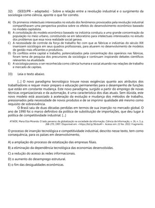 (SEED/PR – adaptado) - Sobre a relação entre a revolução industrial e o surgimento da
sociologia como ciência, aponte o que for correto.
A) Os primeiros intelectuais interessados no estudo dos fenômenos provocados pela revolução industrial
compartilhavam uma perspectiva positiva sobre os efeitos do desenvolvimento econômico baseado
no modelo capitalista.
B) A consolidação do modelo econômico baseado na indústria conduziu a uma grande concentração da
população no meio urbano, constituindo-se em laboratório para intelectuais interessados no estudo
dos problemas que essa nova realidade social gerava.
C) A necessidade de controle da força de trabalho fez com que as fábricas e indústrias do século XIX
inserissem sociólogos em seus quadros profissionais, para atuarem no desenvolvimento de modelos
de gestão mais eficientes e produtivos.
D) Os conflitos entre capital e trabalho, potencializados pela concentração dos operários nas fábricas,
foram tema de pesquisa dos precursores da sociologia e continuam inspirando debates científicos
relevantes na atualidade.
E) A sociologia passou a ser reconhecida como ciência humana e social atuando nas relações de trabalho
e mercado de capitais.
Leia o texto abaixo.
[...] O novo paradigma tecnológico trouxe novas exigências quanto aos atributos dos
trabalhadores e requer maior preparo e educação permanentes para o desempenho de funções
que estão em constante mudança. Este novo paradigma, surgido a partir do emprego de novas
técnicas organizacionais e da automação, é uma característica dos dias atuais. Sem dúvida, este
novo modelo está associado à aceleração da evolução e mudança dos métodos de trabalho,
pressionados pela necessidade de novos produtos e de se imprimir qualidade até mesmo como
requisito de sobrevivência.
O Brasil saiu de duas décadas perdidas em termos de sua inserção no mercado global. O
ano de 1990 foi o marco definitivo da política de substituição de importações, que deu lugar à
política de competitividade industrial. [...]
ATAÍDE, Maria Elza Miranda. O lado perverso da globalização na sociedade da informação. Ciência da Informação, v. 26, n. 3, p.
268-270, 1997. Disponível em: <https://bit.ly/36rduAF>. Acesso em: 22 fev. 2022. Fragmento.
O processo de inserção tecnológica e competitividade industrial, descrito nesse texto, tem como
consequência, para os países em desenvolvimento,
A) a ampliação do processo de estatização das empresas filiais.
B) a eliminação da dependência tecnológica das economias desenvolvidas.
C) a redução do acesso às redes informacionais.
D) o aumento do desemprego estrutural.
E) o fim das desigualdades econômicas.
 