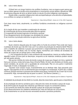 Leia o texto abaixo.
O Brasil tem um longo histórico de conflitos fundiários, mas se engana quem pensa que
isso se refere apenas à tensão entre proprietários e movimentos sociais desde a década de 1980.
As primeiras disputas de terra se deram ainda no século 16 entre indígenas e portugueses.
Desde então, a questão indígena tem sido acompanhada por uma série de complexidades,
e os conflitos no campo se mantêm [...].
Disponível em: <https://bit.ly/3JIMJpO>. Acesso em: 22 fev. 2022. Fragmento.
Com base nesse texto, atualmente, os conflitos fundiários envolvendo os indígenas ocorrem
devido
A) à criação de leis que impedem a exploração da natureza.
B) à distribuição de terras promovida pela reforma agrária.
C) à expansão da fronteira agrícola no território nacional.
D) ao desaparecimento de empregos nas atividades do campo.
E) ao incentivo à produção extensiva na agricultura familiar.
Leia o texto abaixo.
Qual o destino daquela peça de roupa velha no fundo do armário? Para onde vão trapos
e pedaços de tecido que não têm mais uso? E as sobras da produção da indústria têxtil? Mesmo
com o trabalho de coletores e grupos que promovem o reaproveitamento de tecido, há muito
lixo têxtil, não só no Brasil, mas no mundo. Agora, montanhas com milhões de toneladas de
restos de roupas são um perigo para o meio ambiente.
[...] As consequências para o meio ambiente são devastadoras: mesmo as malhas feitas de
algodão custam 20 anos para se decompor, enquanto as de materiais sintéticos podem resistir
por até quatro séculos.
São quinze milhões de restos de tecido e peças de roupa que chegam em Acra, capital de
Gana, por semana, vindas da Europa, Ásia e Oriente Médio. Os itens são divididos em fardos, para
serem vendidos, de acordo com a qualidade de conservação. Mas só uma parte é realmente
negociada. O resto, é despejado nos lixões. [...]
“Quando você compra roupa, invariavelmente vai se desfazer dela. Seja passando para
alguém, seja jogando no lixo ou devolvendo para reciclagem ou reutilização. A partir daí, a cadeia
continua, porque você tem o processo de recolher essas peças, transformá-las e inseri-las no ciclo
novamente. Hoje, normalmente ela vai parar no aterro”, diz Marina Colerato [...].
Disponível em: <https://glo.bo/34ThbyV>. Acesso em: 22 fev. 2022. Adaptado para fins didáticos. Fragmento.
A realidade da produção de lixo têxtil no mundo, descrita nesse texto, aponta para a importância
A) da ampliação de aterros sanitários para o descarte dos restos de tecidos e peças de roupa.
B) da diminuição da atuação das indústrias que fabricam roupas no continente asiático.
C) do aumento da venda dos restos de tecido e peças de roupa para reciclagem.
D) do desenvolvimento da cidadania ambiental por meio da redução do consumismo.
E) do investimento no uso de recursos renováveis durante o processo produtivo.
 