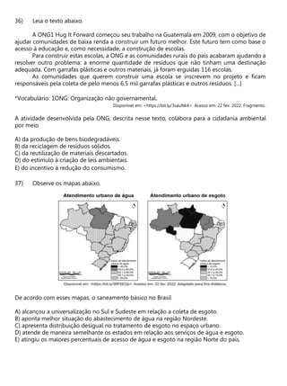 Leia o texto abaixo.
A ONG1 Hug It Forward começou seu trabalho na Guatemala em 2009, com o objetivo de
ajudar comunidades de baixa renda a construir um futuro melhor. Este futuro tem como base o
acesso à educação e, como necessidade, a construção de escolas.
Para construir estas escolas, a ONG e as comunidades rurais do país acabaram ajudando a
resolver outro problema: a enorme quantidade de resíduos que não tinham uma destinação
adequada. Com garrafas plásticas e outros materiais, já foram erguidas 116 escolas.
As comunidades que querem construir uma escola se inscrevem no projeto e ficam
responsáveis pela coleta de pelo menos 6,5 mil garrafas plásticas e outros resíduos. [...]
*Vocabulário: 1ONG: Organização não governamental.
Disponível em: <https://bit.ly/3vauNk4>. Acesso em: 22 fev. 2022. Fragmento.
A atividade desenvolvida pela ONG, descrita nesse texto, colabora para a cidadania ambiental
por meio
A) da produção de bens biodegradáveis.
B) da reciclagem de resíduos sólidos.
C) da reutilização de materiais descartados.
D) do estímulo à criação de leis ambientais.
E) do incentivo à redução do consumismo.
Observe os mapas abaixo.
De acordo com esses mapas, o saneamento básico no Brasil
A) alcançou a universalização no Sul e Sudeste em relação a coleta de esgoto.
B) aponta melhor situação do abastecimento de água na região Nordeste.
C) apresenta distribuição desigual no tratamento de esgoto no espaço urbano.
D) atende de maneira semelhante os estados em relação aos serviços de água e esgoto.
E) atingiu os maiores percentuais de acesso de água e esgoto na região Norte do país.
 