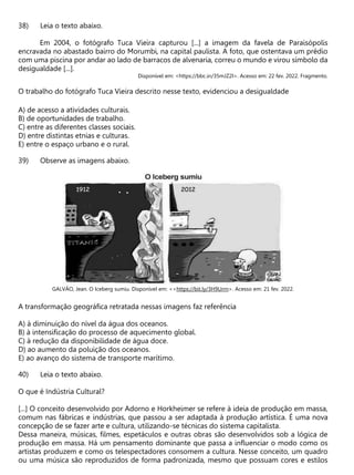 Leia o texto abaixo.
Em 2004, o fotógrafo Tuca Vieira capturou [...] a imagem da favela de Paraisópolis
encravada no abastado bairro do Morumbi, na capital paulista. A foto, que ostentava um prédio
com uma piscina por andar ao lado de barracos de alvenaria, correu o mundo e virou símbolo da
desigualdade [...].
Disponível em: <https://bbc.in/35mJZ2I>. Acesso em: 22 fev. 2022. Fragmento.
O trabalho do fotógrafo Tuca Vieira descrito nesse texto, evidenciou a desigualdade
A) de acesso a atividades culturais.
B) de oportunidades de trabalho.
C) entre as diferentes classes sociais.
D) entre distintas etnias e culturas.
E) entre o espaço urbano e o rural.
Observe as imagens abaixo.
GALVÂO, Jean. O Iceberg sumiu. Disponível em: <<https://bit.ly/3H9Urrn>. Acesso em: 21 fev. 2022.
A transformação geográfica retratada nessas imagens faz referência
A) à diminuição do nível da água dos oceanos.
B) à intensificação do processo de aquecimento global.
C) à redução da disponibilidade de água doce.
D) ao aumento da poluição dos oceanos.
E) ao avanço do sistema de transporte marítimo.
Leia o texto abaixo.
O que é Indústria Cultural?
[...] O conceito desenvolvido por Adorno e Horkheimer se refere à ideia de produção em massa,
comum nas fábricas e indústrias, que passou a ser adaptada à produção artística. É uma nova
concepção de se fazer arte e cultura, utilizando-se técnicas do sistema capitalista.
Dessa maneira, músicas, filmes, espetáculos e outras obras são desenvolvidos sob a lógica de
produção em massa. Há um pensamento dominante que passa a influenciar o modo como os
artistas produzem e como os telespectadores consomem a cultura. Nesse conceito, um quadro
ou uma música são reproduzidos de forma padronizada, mesmo que possuam cores e estilos
 