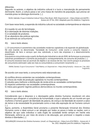 diferentes.
Segundo os autores, o objetivo da indústria cultural é o lucro e manutenção do pensamento
dominante. Assim, a cultura passa a ser uma massa de manobra da população, que precisa ser
mantida presa na ideologia dominante. [...]
SILVA, Gabriele. O que é Indústria Cultura? Educa Mais Brasil, 2020. Disponível em: <https://bityli.com/sbCPK>.
Acesso em: 07 fev. 2022. Adaptado para fins didáticos. Fragmento.
Com base nesse texto, a expansão da indústria cultural na sociedade contemporânea se relaciona
A) à queda no uso de tecnologias.
B) à valorização de distintas tradições.
C) à variedade de produtos.
D) ao abandono das práticas agrícolas.
E) ao estímulo ao consumismo.
Leia o texto abaixo.
[...] O consumismo é característico das sociedades modernas capitalistas e da expansão da globalização.
Ele está inserido na denominada: “Sociedade do Consumo”, onde ocorre o consumo massivo e
desenfreado de bens e serviços que visa, sobretudo, o lucro das empresas e o desenvolvimento
econômico.
Essa postura consumista surgiu a partir da Revolução Industrial no século XVIII, de forma que os processos
industriais possibilitaram o aumento da produção e, consequentemente, do consumo de produtos. [...]
O consumo excessivo leva ao acúmulo de objetos e ao excesso de lixo. Isso ocorre porque os processos
de consumismo estimulam cada vez mais os consumidores a consumirem novamente. [...]
DIANA, Daniela. O que é Consumismo?. Toda Matéria, s.d. Disponível em: <https://bit.ly/3suhyYy>. Acesso em: 7 fev. 2022.
Fragmento.
De acordo com esse texto, o consumismo está relacionado aos
A) conflitos étnicos existentes nas sociedades contemporâneas.
B) críticos do modo de produção capitalista no mundo contemporâneo.
C) estudos para melhorar a distribuição de renda entre as sociedades contemporâneas.
D) impactos ambientais nas sociedades contemporâneas.
E) meios para garantir regimes políticos democráticos no mundo contemporâneo.
Leia o texto abaixo.
Considerando que o desprezo e o desrespeito pelos direitos humanos resultaram em atos
bárbaros que ultrajaram a consciência da humanidade, e que o advento de um mundo em que
mulheres e homens gozem de liberdade de palavra, de crença e da liberdade de viverem a salvo
do temor e da necessidade foi proclamado como a mais alta aspiração do ser humano comum
[...]
Agora, portanto, a Assembleia Geral proclama a presente Declaração Universal dos Direitos
Humanos como o ideal comum a ser atingido por todos os povos e todas as nações, com o
objetivo de que cada indivíduo e cada órgão da sociedade tendo sempre em mente esta
Declaração, esforce-se, por meio do ensino e da educação, por promover o respeito a esses
direitos e liberdades [...].
DECLARAÇÃO Universal dos Direitos Humanos. Unicef, s.d. Disponível em: <https://uni.cf/3L7MKVL>. Acesso em: 4
fev. 2022. Adaptado para fins didáticos. Fragmento.
 