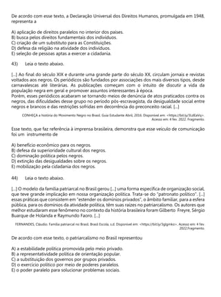 De acordo com esse texto, a Declaração Universal dos Direitos Humanos, promulgada em 1948,
representa a
A) aplicação de direitos paralelos no interior dos países.
B) busca pelos direitos fundamentais dos indivíduos.
C) criação de um substituto para as Constituições.
D) defesa da religião na atividade dos indivíduos.
E) seleção de pessoas aptas a exercer a cidadania.
Leia o texto abaixo.
[...] Ao final do século XIX e durante uma grande parte do século XX, circulam jornais e revistas
voltados aos negros. Os periódicos são fundados por associações dos mais diversos tipos, desde
carnavalescas até literárias. As publicações começam com o intuito de discutir a vida da
população negra em geral e promover assuntos interessantes à época.
Porém, esses periódicos acabaram se tornando meios de denúncia de atos praticados contra os
negros, das dificuldades desse grupo no período pós-escravagista, da desigualdade social entre
negros e brancos e das restrições sofridas em decorrência do preconceito racial. [...]
CONHEÇA a história do Movimento Negro no Brasil. Guia Estudante Abril, 2016. Disponível em: <https://bit.ly/3LdEaVq>.
Acesso em: 4 fev. 2022. Fragmento.
Esse texto, que faz referência à imprensa brasileira, demonstra que esse veículo de comunicação
foi um instrumento de
A) benefício econômico para os negros.
B) defesa da superioridade cultural dos negros.
C) dominação política pelos negros.
D) extinção das desigualdades sobre os negros.
E) mobilização pela cidadania dos negros.
Leia o texto abaixo.
[...] O modelo da família patriarcal no Brasil gerou [...] uma forma específica de organização social,
que teve grande implicação em nossa organização política. Trata-se do “patronato político”. [...]
essas práticas que consistem em “estender os domínios privados”, o âmbito familiar, para a esfera
pública, para os domínios da atividade política, têm suas raízes no patriarcalismo. Os autores que
melhor estudaram esse fenômeno no contexto da história brasileira foram Gilberto Freyre, Sérgio
Buarque de Holanda e Raymundo Faoro. [...]
FERNANDES, Cláudio. Família patriarcal no Brasil. Brasil Escola, s.d. Disponível em: <https://bit.ly/3glgmko>. Acesso em: 4 fev.
2022.Fragmento.
De acordo com esse texto, o patriarcalismo no Brasil representou
A) a estabilidade política promovida pelo meio privado.
B) a representatividade política de orientação popular.
C) a substituição dos governos por grupos privados.
D) o exercício político por meio de poderes paralelos.
E) o poder paralelo para solucionar problemas sociais.
 