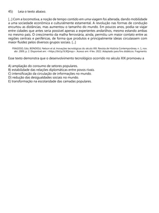 Leia o texto abaixo.
[...] Com a locomotiva, a noção de tempo contido em uma viagem foi alterada, dando mobilidade
a uma sociedade econômica e culturalmente estamental. A revolução nas formas de condução
encurtou as distâncias, mas aumentou o tamanho do mundo. Em poucos anos, podia-se viajar
entre cidades que antes seria possível apenas a experientes andarilhos, mesmo estando ambas
no mesmo país. O crescimento da malha ferroviária, ainda, permitiu um maior contato entre as
regiões centrais e periféricas, de forma que produtos e principalmente ideias circulassem com
maior fluidez pelos diversos grupos sociais. [...]
FRAGOSO, Edo; BONDIOLI, Nelson et al. Inovações tecnológicas do século XIX. Revista de História Contemporânea, n. 1, nov.
abr. 2009, p. 2. Disponível em: <https://bit.ly/3L9Qmqo>. Acesso em: 4 fev. 2022. Adaptado para fins didáticos. Fragmento.
Esse texto demonstra que o desenvolvimento tecnológico ocorrido no século XIX promoveu a
A) ampliação do consumo de setores populares.
B) estabilidade das relações diplomáticas entre povos rivais.
C) intensificação da circulação de informações no mundo.
D) redução das desigualdades sociais no mundo.
E) transformação na escolaridade das camadas populares.
 