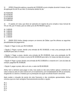 (IFMG) Chiquinho aplicou a quantia de R $500,00 a juros simples durante 6 meses. A taxa
de aplicação foi de 5% ao mês. O montante obtido foi de:
A) R $650,00.
B) R $700,00.
C) R $750,00.
D) R $800,00.
E) R $850,00.
O capital, em reais, que deve ser aplicado em regime de juros simples à taxa mensal de
5% ao mês, por 4 meses, para se obter juros de R$ 400,00 é igual a,
A) 1.600,00
B) 1.800,00
C) 2.000,00
D) 2.400,00
E) 2.500,00
(ENEM 2012) Arthur deseja comprar um terreno de Cléber, que lhe oferece as seguintes
possibilidades de pagamento:
• Opção 1: Pagar à vista, por R$ 55.000,00.
• Opção 2: Pagar a prazo, dando uma entrada de R$ 30.000,00, e mais uma prestação de R$
26.000,00 para dali a 6 meses.
• Opção 3: Pagar a prazo, dando uma entrada de R$ 20.000,00, mais uma prestação de R$
20.000,00, para dali a 6 meses e outra de R$ 18.000,00 para dali a 12 meses da data da compra.
• Opção 4: Pagar a prazo dando uma entrada de R$ 15.000,00 e o restante em 1 ano da data da
compra, pagando R$ 39.000,00.
• Opção 5: pagar a prazo, dali a um ano, o valor de R$ 60.000,00.
Arthur tem o dinheiro para pagar à vista, mas avalia se não seria melhor aplicar o dinheiro do
valor à vista (ou até um valor menor) em um investimento, com rentabilidade de 10% ao semestre,
resgatando os valores à medida que as prestações da opção escolhida fossem vencendo.
Após avaliar a situação do ponto de vista financeiro e das condições apresentadas, Arthur
concluiu que era mais vantajoso financeiramente escolher a opção:
A) 1.
B) 2.
C) 3.
D) 4.
E) 5.
 