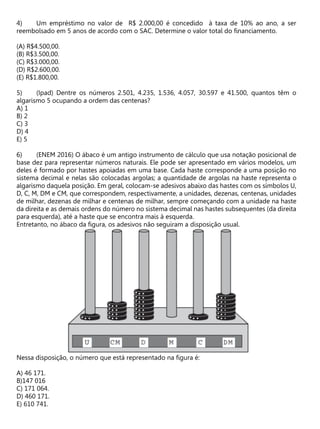 Um empréstimo no valor de R$ 2.000,00 é concedido à taxa de 10% ao ano, a ser
reembolsado em 5 anos de acordo com o SAC. Determine o valor total do financiamento.
(A) R$4.500,00.
(B) R$3.500,00.
(C) R$3.000,00.
(D) R$2.600,00.
(E) R$1.800,00.
(Ipad) Dentre os números 2.501, 4.235, 1.536, 4.057, 30.597 e 41.500, quantos têm o
algarismo 5 ocupando a ordem das centenas?
A) 1
B) 2
C) 3
D) 4
E) 5
(ENEM 2016) O ábaco é um antigo instrumento de cálculo que usa notação posicional de
base dez para representar números naturais. Ele pode ser apresentado em vários modelos, um
deles é formado por hastes apoiadas em uma base. Cada haste corresponde a uma posição no
sistema decimal e nelas são colocadas argolas; a quantidade de argolas na haste representa o
algarismo daquela posição. Em geral, colocam-se adesivos abaixo das hastes com os símbolos U,
D, C, M, DM e CM, que correspondem, respectivamente, a unidades, dezenas, centenas, unidades
de milhar, dezenas de milhar e centenas de milhar, sempre começando com a unidade na haste
da direita e as demais ordens do número no sistema decimal nas hastes subsequentes (da direita
para esquerda), até a haste que se encontra mais à esquerda.
Entretanto, no ábaco da figura, os adesivos não seguiram a disposição usual.
Nessa disposição, o número que está representado na figura é:
A) 46 171.
B)147 016
C) 171 064.
D) 460 171.
E) 610 741.
 