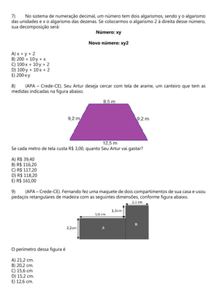 No sistema de numeração decimal, um número tem dois algarismos, sendo y o algarismo
das unidades e x o algarismo das dezenas. Se colocarmos o algarismo 2 à direita desse número,
sua decomposição será:
Número: xy
Novo número: xy2
A) x + y + 2
B) 200 + 10·y + x
C) 100·x + 10·y + 2
D) 100·y + 10·x + 2
E) 200·x·y
(APA – Crede-CE). Seu Artur deseja cercar com tela de arame, um canteiro que tem as
medidas indicadas na figura abaixo.
Se cada metro de tela custa R$ 3,00, quanto Seu Artur vai gastar?
A) R$ 39,40
B) R$ 116,20
C) R$ 117,20
D) R$ 118,20
E) R$ 161,00
(APA – Crede-CE). Fernando fez uma maquete de dois compartimentos de sua casa e usou
pedaços retangulares de madeira com as seguintes dimensões, conforme figura abaixo.
O perímetro dessa figura é
A) 21,2 cm.
B) 20,2 cm.
C) 15,6 cm
D) 15,2 cm.
E) 12,6 cm.
 