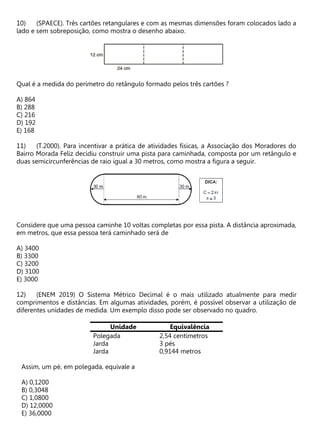 (SPAECE). Três cartões retangulares e com as mesmas dimensões foram colocados lado a
lado e sem sobreposição, como mostra o desenho abaixo.
Qual é a medida do perímetro do retângulo formado pelos três cartões ?
A) 864
B) 288
C) 216
D) 192
E) 168
(T.2000). Para incentivar a prática de atividades físicas, a Associação dos Moradores do
Bairro Morada Feliz decidiu construir uma pista para caminhada, composta por um retângulo e
duas semicircunferências de raio igual a 30 metros, como mostra a figura a seguir.
Considere que uma pessoa caminhe 10 voltas completas por essa pista. A distância aproximada,
em metros, que essa pessoa terá caminhado será de
A) 3400
B) 3300
C) 3200
D) 3100
E) 3000
(ENEM 2019) O Sistema Métrico Decimal é o mais utilizado atualmente para medir
comprimentos e distâncias. Em algumas atividades, porém, é possível observar a utilização de
diferentes unidades de medida. Um exemplo disso pode ser observado no quadro.
Unidade Equivalência
Polegada 2,54 centímetros
Jarda 3 pés
Jarda 0,9144 metros
Assim, um pé, em polegada, equivale a
A) 0,1200
B) 0,3048
C) 1,0800
D) 12,0000
E) 36,0000
 